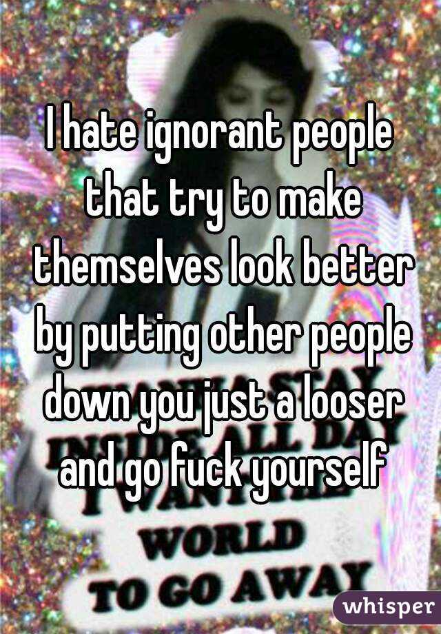 I hate ignorant people that try to make themselves look better by putting other people down you just a looser and go fuck yourself
