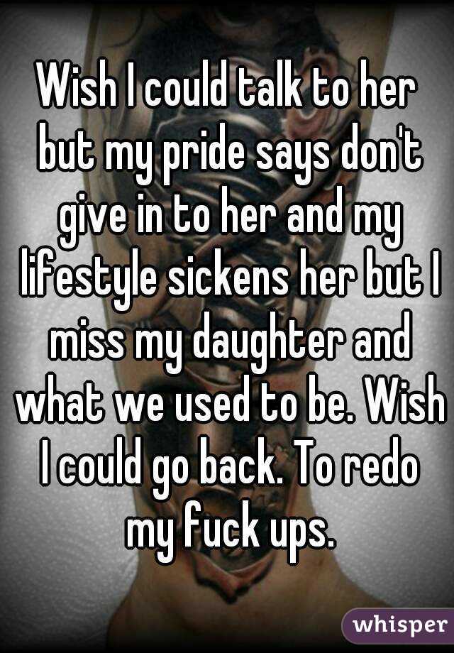 Wish I could talk to her but my pride says don't give in to her and my lifestyle sickens her but I miss my daughter and what we used to be. Wish I could go back. To redo my fuck ups.