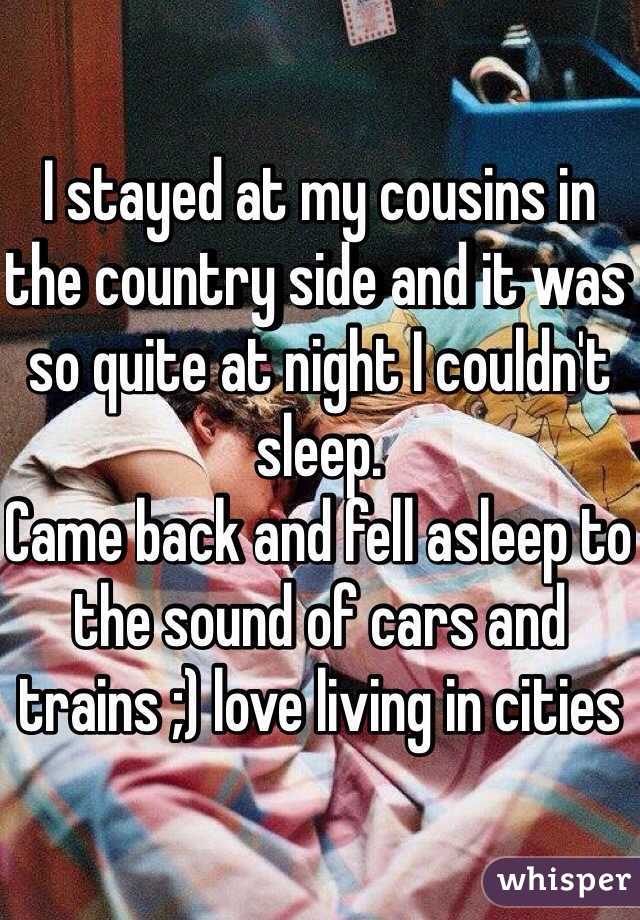 I stayed at my cousins in the country side and it was so quite at night I couldn't sleep. 
Came back and fell asleep to the sound of cars and trains ;) love living in cities 
