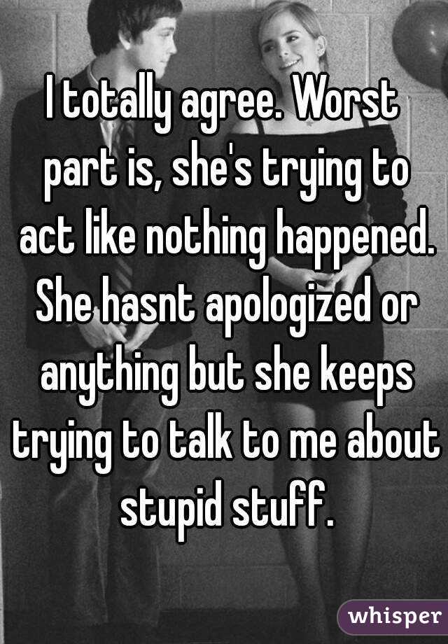 I totally agree. Worst part is, she's trying to act like nothing happened. She hasnt apologized or anything but she keeps trying to talk to me about stupid stuff.