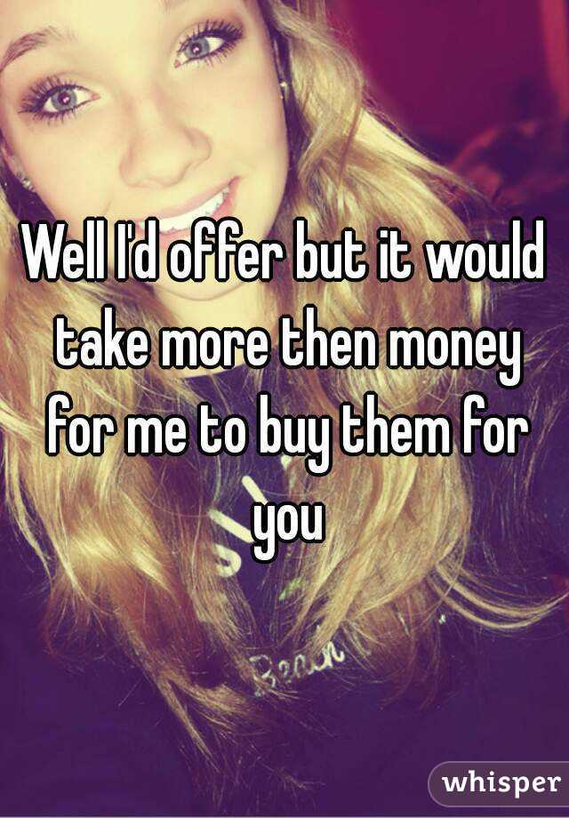 Well I'd offer but it would take more then money for me to buy them for you