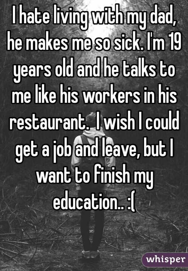 I hate living with my dad, he makes me so sick. I'm 19 years old and he talks to me like his workers in his restaurant.  I wish I could get a job and leave, but I want to finish my education.. :(