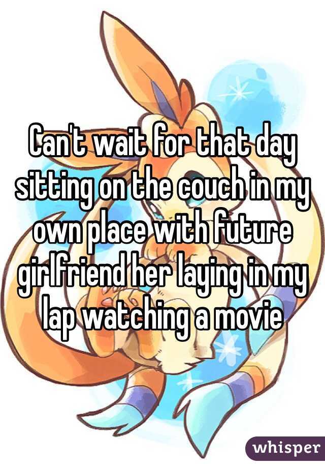 Can't wait for that day sitting on the couch in my own place with future girlfriend her laying in my lap watching a movie 