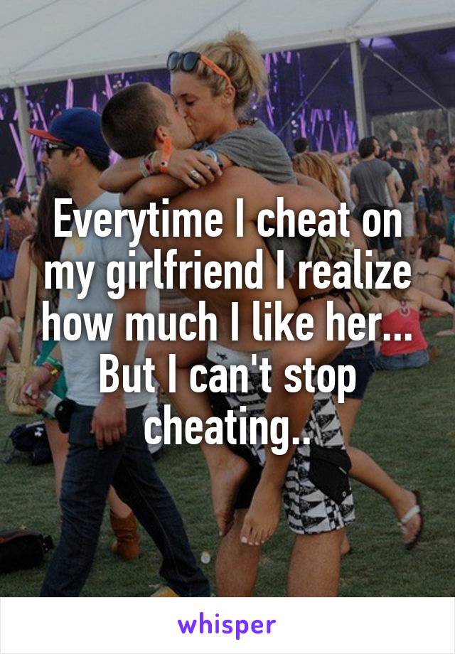 Everytime I cheat on my girlfriend I realize how much I like her... But I can't stop cheating..