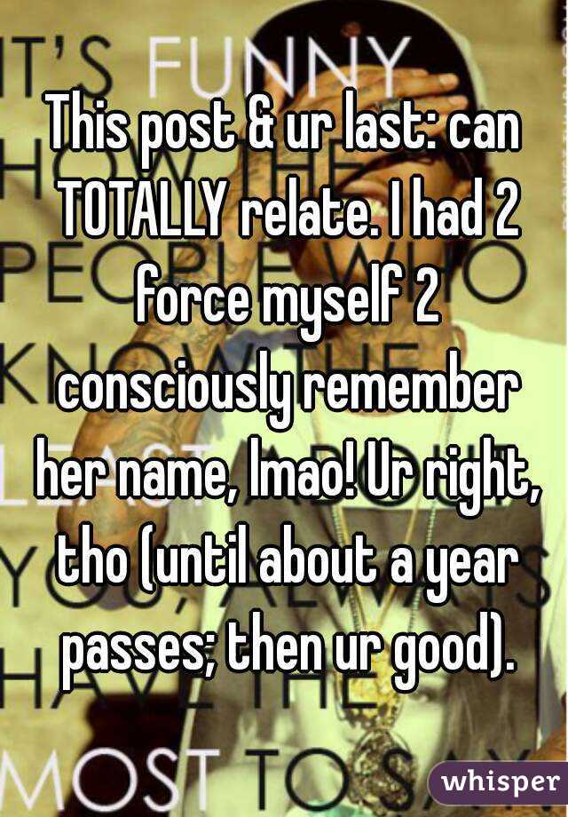 This post & ur last: can TOTALLY relate. I had 2 force myself 2 consciously remember her name, lmao! Ur right, tho (until about a year passes; then ur good).