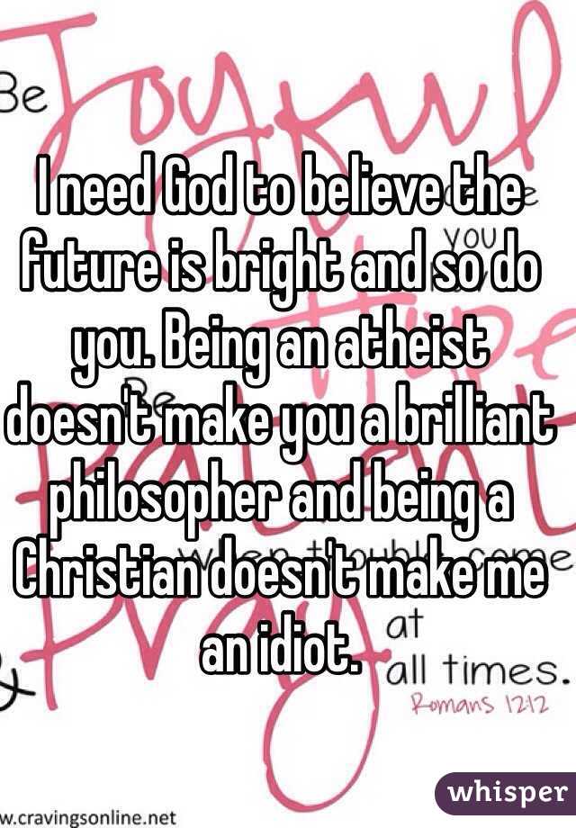 I need God to believe the future is bright and so do you. Being an atheist doesn't make you a brilliant philosopher and being a Christian doesn't make me an idiot. 