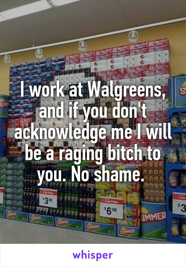 I work at Walgreens, and if you don't acknowledge me I will be a raging bitch to you. No shame. 