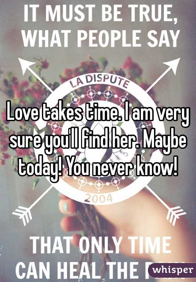 Love takes time. I am very sure you'll find her. Maybe today! You never know!
