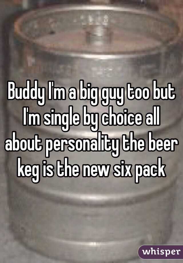Buddy I'm a big guy too but I'm single by choice all about personality the beer keg is the new six pack 