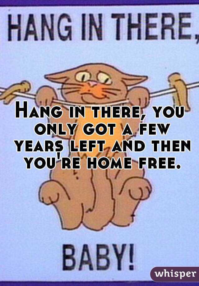 Hang in there, you only got a few years left and then you're home free.