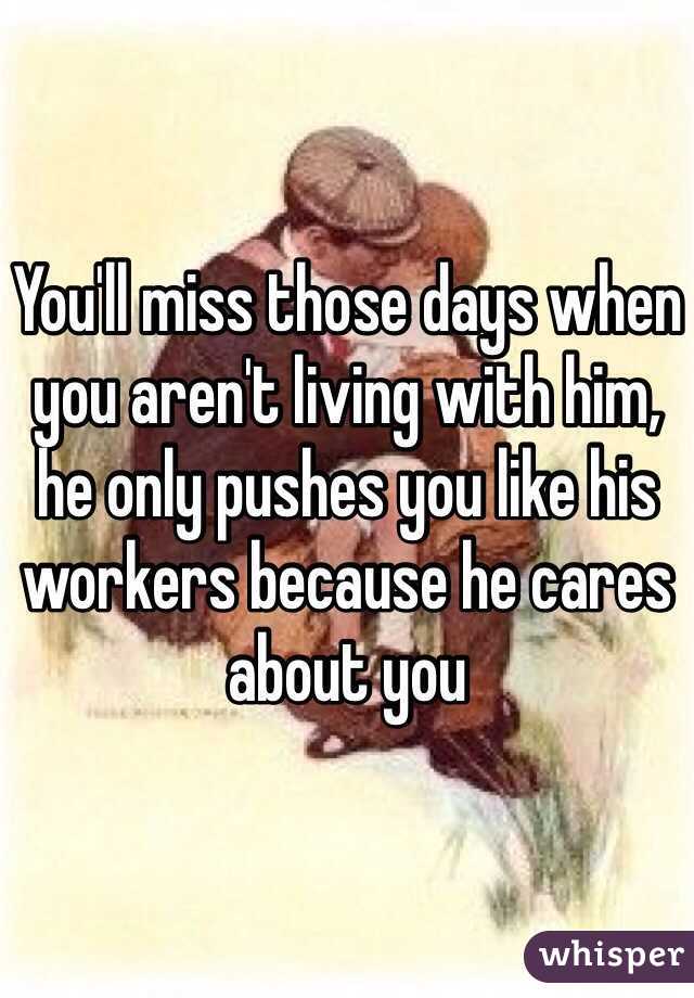 You'll miss those days when you aren't living with him, he only pushes you like his workers because he cares about you