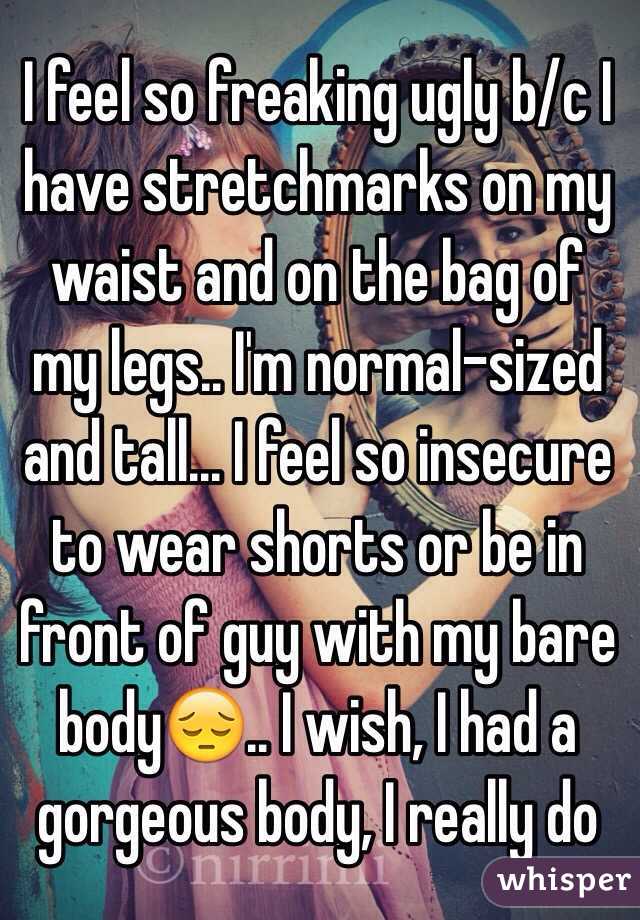 I feel so freaking ugly b/c I have stretchmarks on my waist and on the bag of my legs.. I'm normal-sized and tall... I feel so insecure to wear shorts or be in front of guy with my bare body😔.. I wish, I had a gorgeous body, I really do