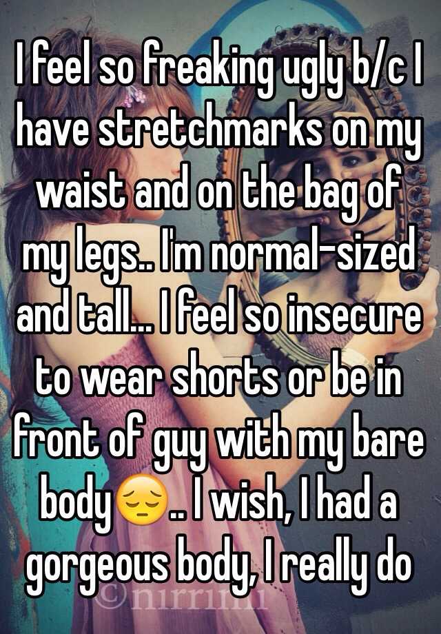 I feel so freaking ugly b/c I have stretchmarks on my waist and on the bag of my legs.. I'm normal-sized and tall... I feel so insecure to wear shorts or be in front of guy with my bare body😔.. I wish, I had a gorgeous body, I really do