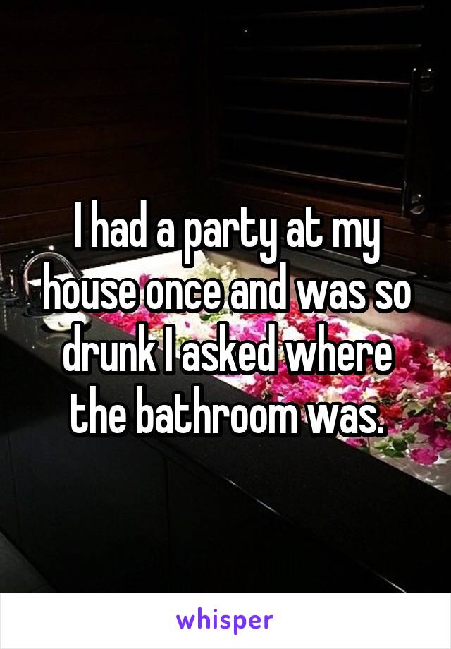 I had a party at my house once and was so drunk I asked where the bathroom was.