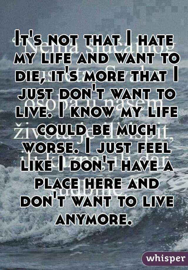 It's not that I hate my life and want to die, it's more that I just don't want to live. I know my life could be much worse. I just feel like I don't have a place here and don't want to live anymore. 