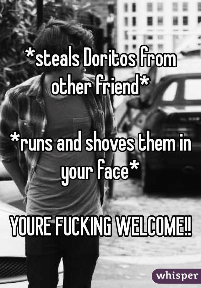 *steals Doritos from other friend* 

*runs and shoves them in your face* 

YOURE FUCKING WELCOME!!