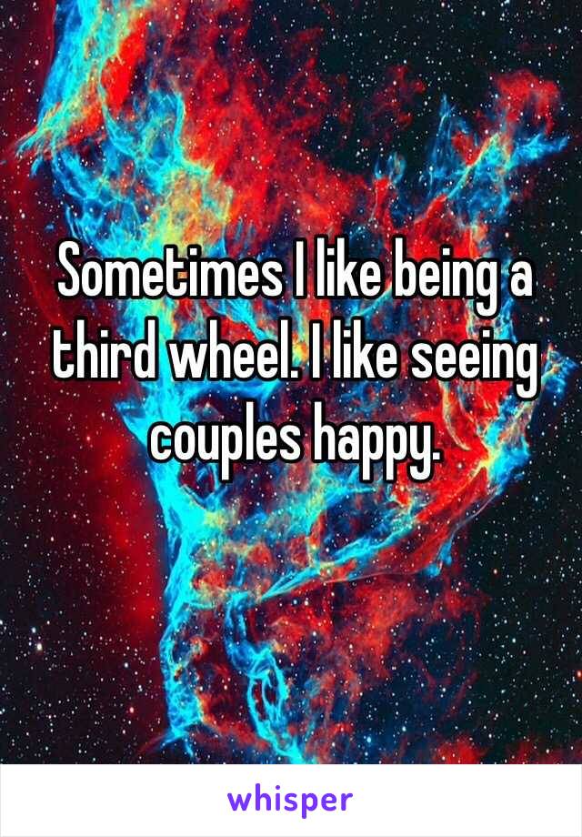 Sometimes I like being a third wheel. I like seeing couples happy.