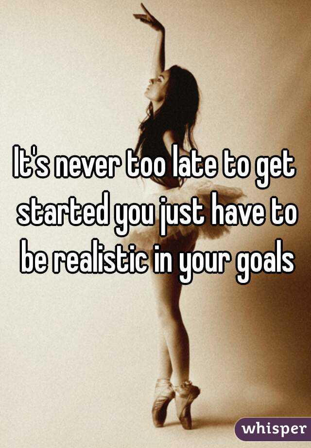 It's never too late to get started you just have to be realistic in your goals