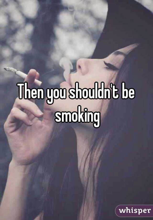 Then you shouldn't be smoking