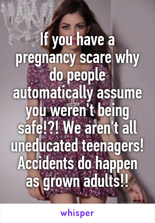 If you have a pregnancy scare why do people automatically assume you weren't being safe!?! We aren't all uneducated teenagers! Accidents do happen as grown adults!!