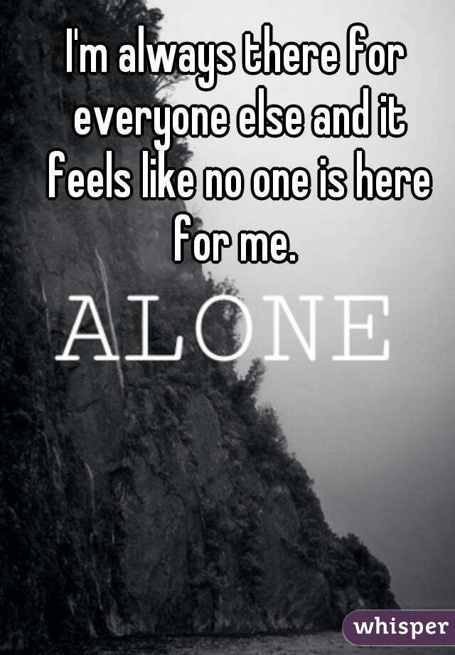 I'm always there for everyone else and it feels like no one is here for me. 