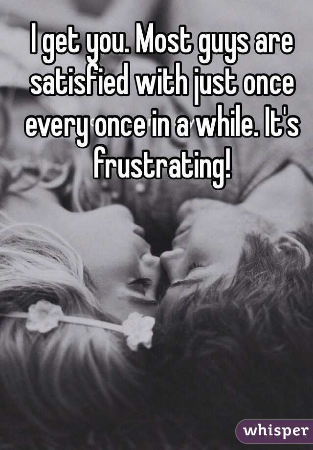 I get you. Most guys are satisfied with just once every once in a while. It's frustrating!
