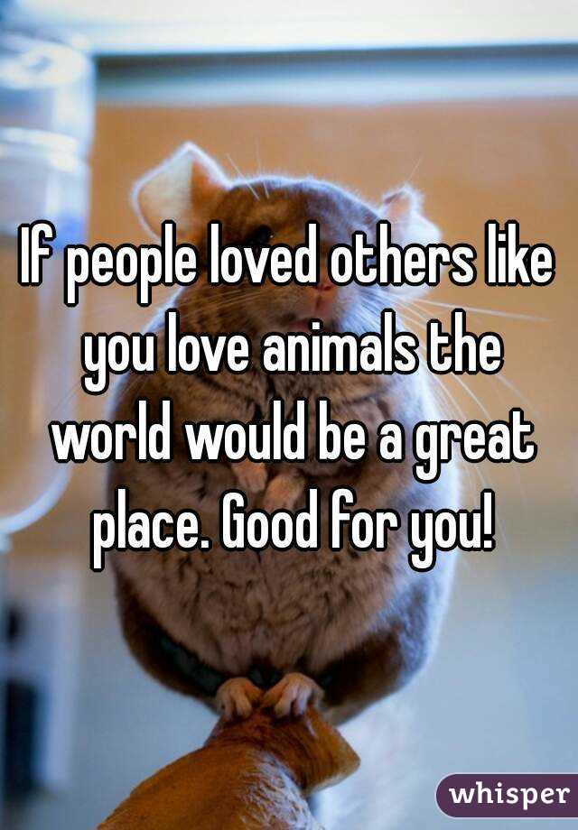 If people loved others like you love animals the world would be a great place. Good for you!