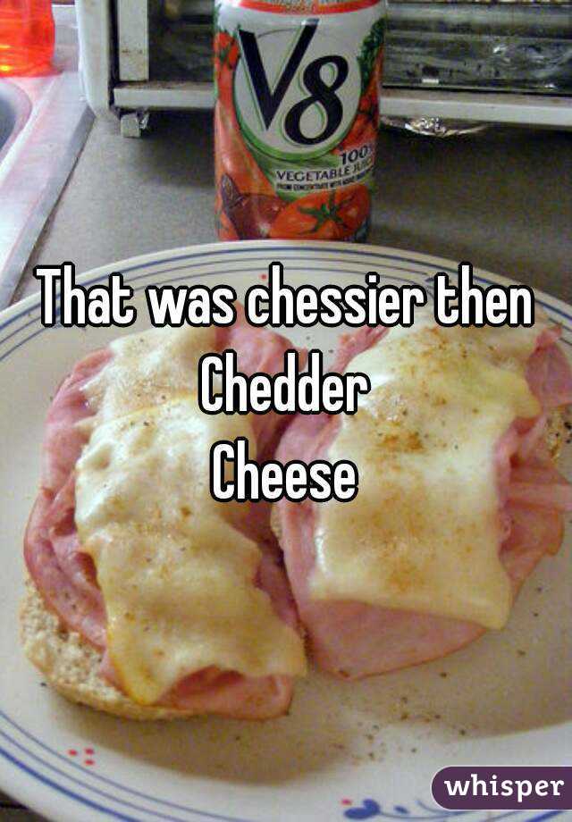 That was chessier then
Chedder
Cheese