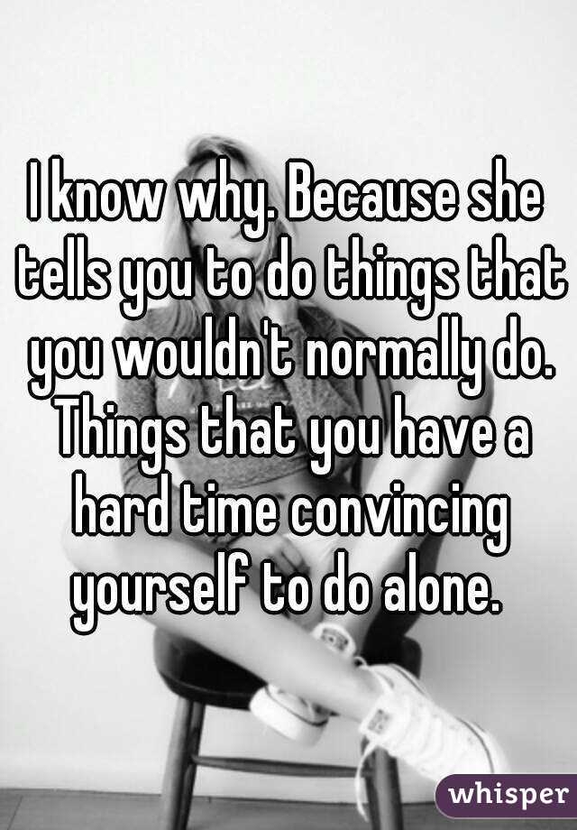I know why. Because she tells you to do things that you wouldn't normally do. Things that you have a hard time convincing yourself to do alone. 