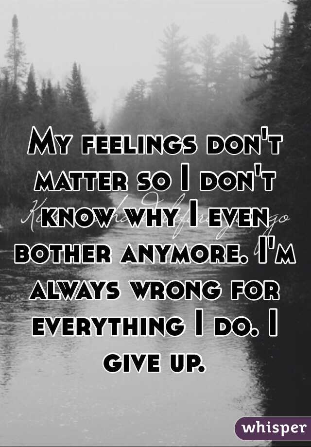 My feelings don't matter so I don't know why I even bother anymore. I'm always wrong for everything I do. I give up.