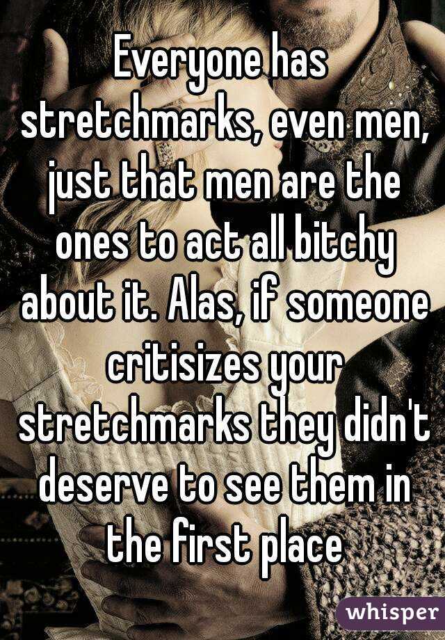 Everyone has stretchmarks, even men, just that men are the ones to act all bitchy about it. Alas, if someone critisizes your stretchmarks they didn't deserve to see them in the first place