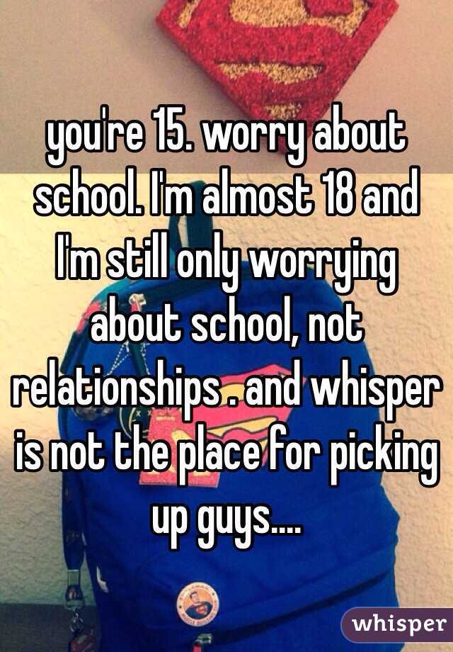you're 15. worry about school. I'm almost 18 and I'm still only worrying about school, not relationships . and whisper is not the place for picking up guys....