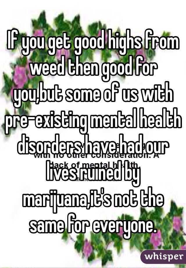 If you get good highs from weed then good for you,but some of us with pre-existing mental health disorders have had our lives ruined by marijuana,it's not the same for everyone. 