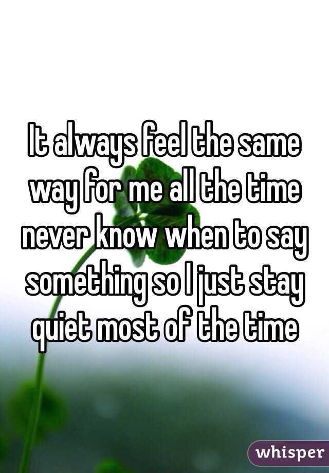 It always feel the same way for me all the time never know when to say something so I just stay quiet most of the time 