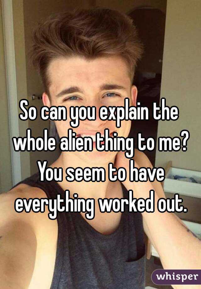 So can you explain the whole alien thing to me? You seem to have everything worked out.