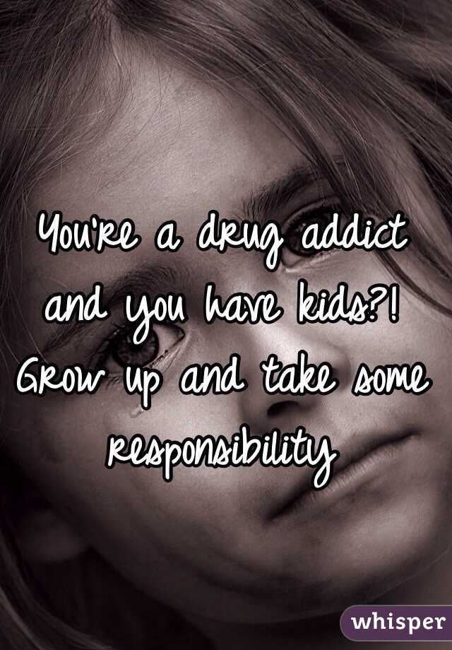 You're a drug addict and you have kids?! Grow up and take some responsibility 