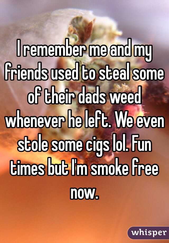 I remember me and my friends used to steal some of their dads weed whenever he left. We even stole some cigs lol. Fun times but I'm smoke free now. 