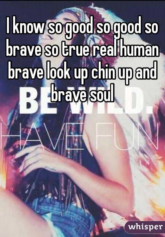 I know so good so good so brave so true real human brave look up chin up and brave soul