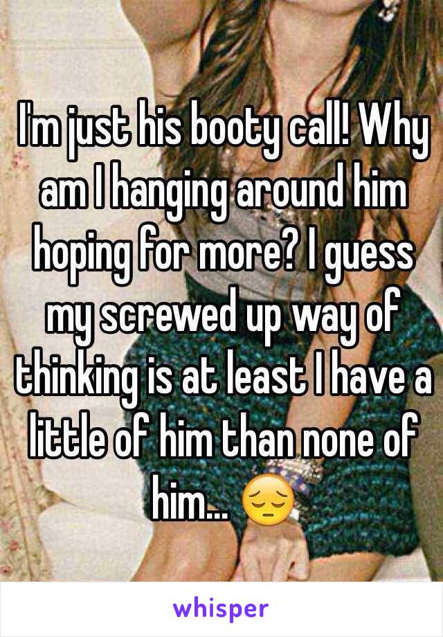 I'm just his booty call! Why am I hanging around him hoping for more? I guess my screwed up way of thinking is at least I have a little of him than none of him... 😔