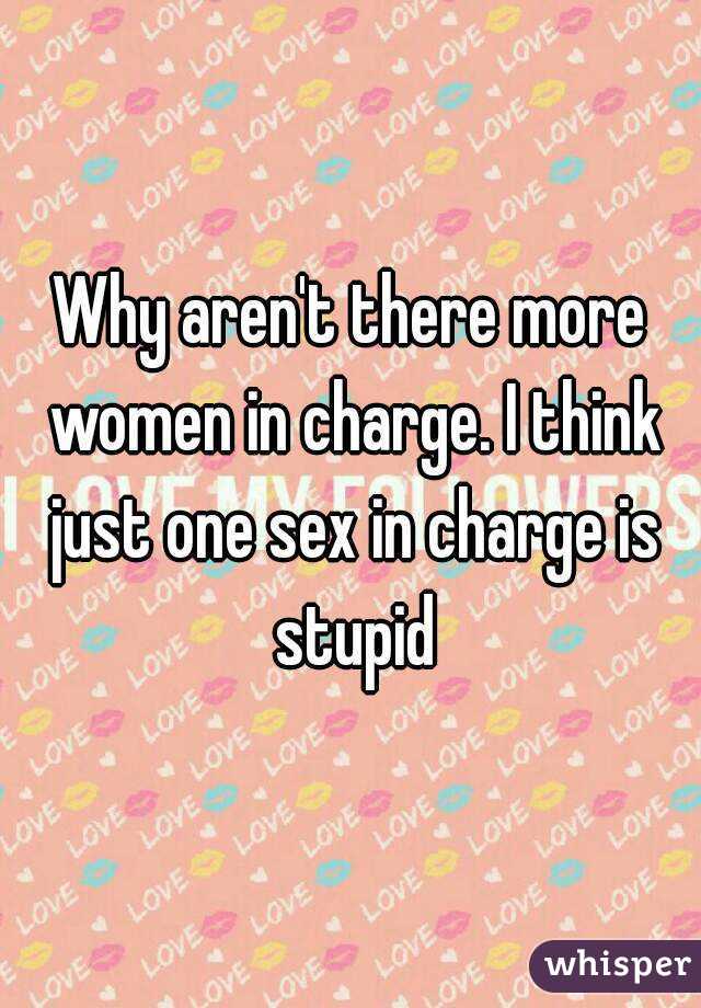 Why aren't there more women in charge. I think just one sex in charge is stupid