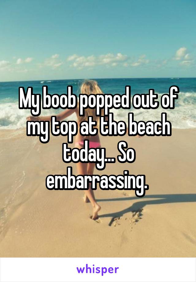My boob popped out of my top at the beach today... So embarrassing. 