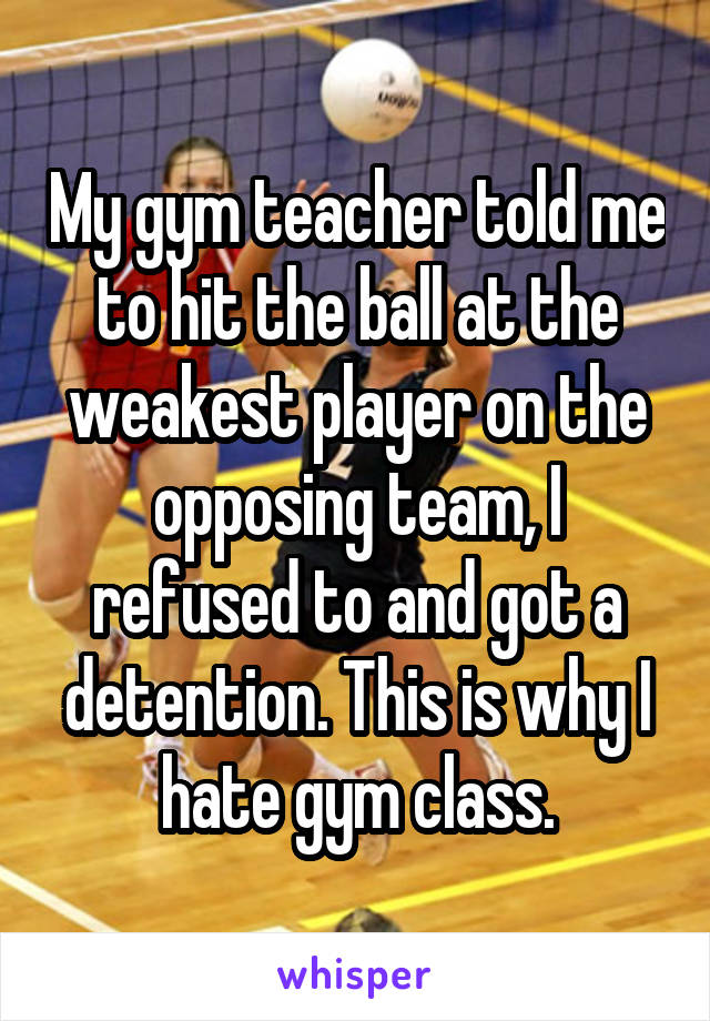 My gym teacher told me to hit the ball at the weakest player on the opposing team, I refused to and got a detention. This is why I hate gym class.