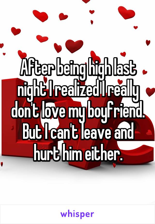 After being high last night I realized I really don't love my boyfriend. But I can't leave and hurt him either.