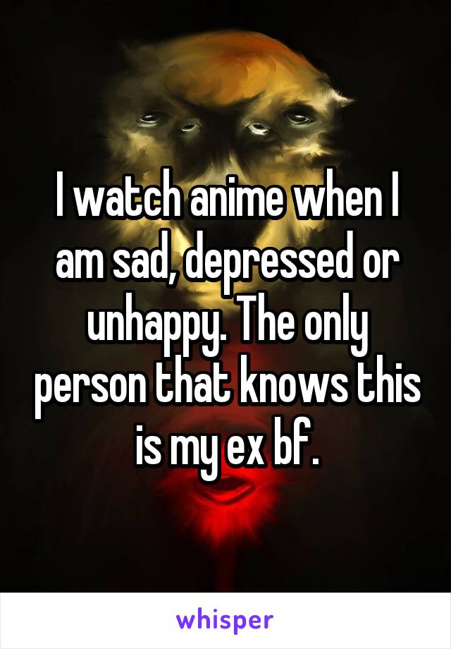 I watch anime when I am sad, depressed or unhappy. The only person that knows this is my ex bf.