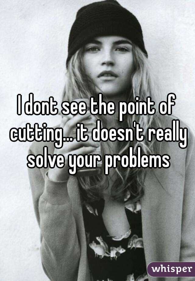 I dont see the point of cutting... it doesn't really solve your problems