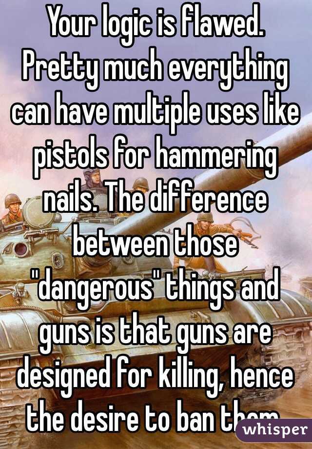 Your logic is flawed. Pretty much everything can have multiple uses like pistols for hammering nails. The difference between those "dangerous" things and guns is that guns are designed for killing, hence the desire to ban them. 