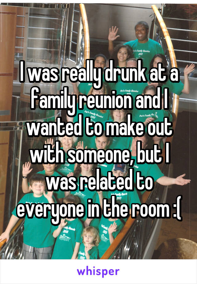 I was really drunk at a family reunion and I wanted to make out with someone, but I was related to everyone in the room :(