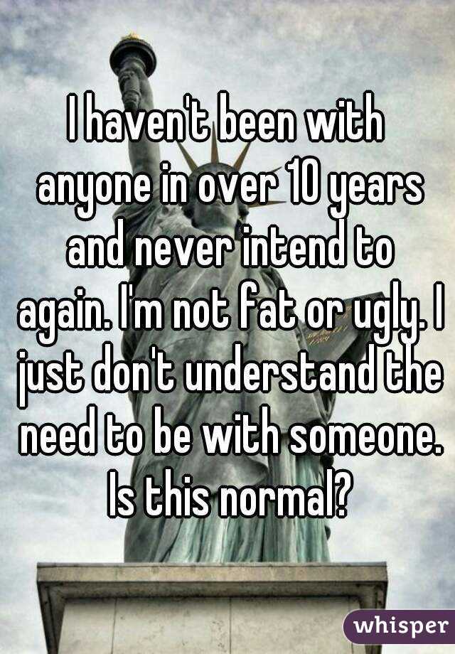 I haven't been with anyone in over 10 years and never intend to again. I'm not fat or ugly. I just don't understand the need to be with someone. Is this normal?