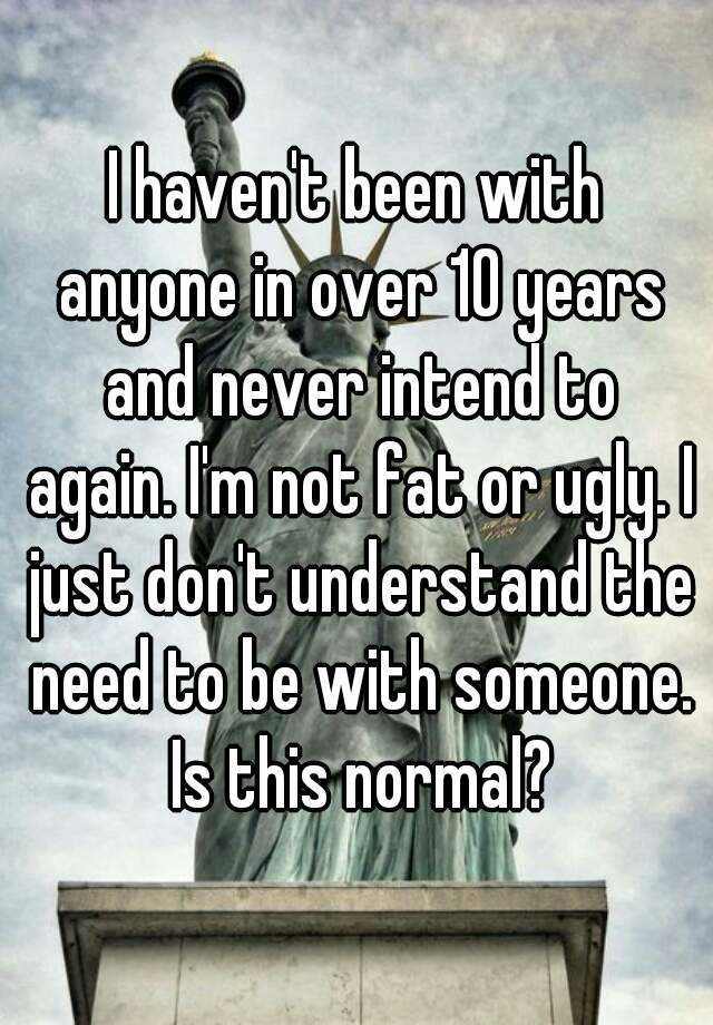 I haven't been with anyone in over 10 years and never intend to again. I'm not fat or ugly. I just don't understand the need to be with someone. Is this normal?