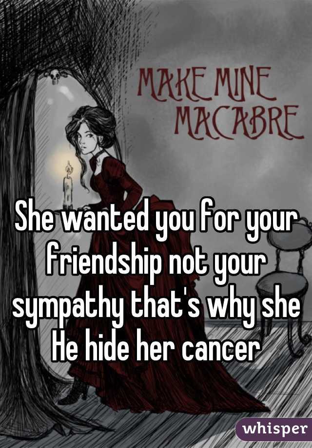 She wanted you for your friendship not your sympathy that's why she He hide her cancer
